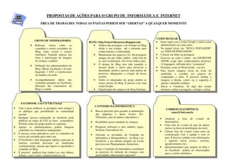PROPOSTAS DE AÇÕES PARA O GRUPO DE INFORMÁTICA E INTERNET
                       ÁREA DE TRABALHO: TODAS AS PASTAS PODEM SER “ABERTAS” A QUALQUER MOMENTO!



                                                                                                             COMO BLOGAR
                  GRUPO DE MODERADORES                                                                       • Fazer login com a conta Google e entrar como
                                                         BLOG: http://ceuceivilacuruca.blogspot.com
              •   Reflexão crítica sobre os                 • Análise das postagens e do formato do Blog       administrador ou como autor.
                  conteúdos a serem veiculados no              desde a sua criação até o presente para       • No painel clicar em “NOVA POSTAGEM”
                  Blog, redes sociais e correio                conhecimento e continuidade.                    ou “EDITAR POSTAGENS”.
                  eletrônico. Garantir marcas nas           • Manutenção dos arquivos. Ex: Há postagens      • Colocar um título na postagem.
                  fotos e autorização de imagens               antigas em que slides, áudios estão fora do   • Escrever ou colar o relato em ESCREVER
                  de crianças e adultos                        ar, sem visualização. (Ex:www.slides.com).      (HTML exige mais conhecimentos técnicos).
                                                            • O design do Blog tem sido mantido o              A linguagem utilizada deve “comunicar”.
              •   Definição dos administradores do
                                                               mesmo desde o início para preservar a         • Formatar como no Word (fonte, cor etc)
                  Blog, Mural, Facebook e E-mail.
                                                               identidade, porém é preciso uma análise de    • Para inserir imagens clicar no ícone do
                  Sugestão: 1 ATE e 2 professores
                                                               possíveis adequações e criação de novas         quadrinho e escolher um arquivo do
                  da manhã e da tarde.
                                                               sessões.                                        computador e abrir. É possível alinhar a
              •   Acompanhamento diário dos                 • Todos os integrantes do grupo podem se           imagem à direita, centro ou à esquerda e
                  conteúdos postados no Facebook,              tornar autores do Blog. É preciso criar uma     ajustar o tamanho também.
                  liberação dos comentários do                 conta Google.                                 • Salvar e visualizar. Se algo deu errado
                  Blog e e-mails.                           • Organização dos arquivos do blog (backup).       retornar e editar a postagem,, corrigir e salvar.
                                                            •


      FACEBOOK: Ceu Cei Vila Curuçá
                                                              CANTINHO DA INFORMÁTICA
•   Vale a pena conhecer as postagens mais antigas e                                                                  CORREIO ELETRÔNICO:
    os diálogos que possibilitam na comunidade            •   Buscar parcerias para garantir a manutenção                ceucei@bol.com.br
    escolar.                                                  das máquinas e apoio técnico (Ex:
•   Qualquer pessoa cadastrada no facebook pode               Telecentro, pais de alunos, educadores.)
                                                                                                                •    Atualizar a lista de e-mails de
    publicar no status do CEI ou fazer comentários.       •   Possibilitar acesso imediato às crianças.              funcionários.
    Portanto todos do grupo podem se cadastrar.                                                                 •    Criar lista de e-mails de pais de alunos
•   Apenas os administradores podem bloquear              •   Pesquisar softwares e sites infantis: jogos,           (talvez na hora da distribuição dos kits).
    conteúdos ou comentários inadequados.                     histórias, brincadeiras etc.
                                                                                                                •    Utilizar lista de e-mails como meio de
•   É preciso evitar aplicativos, pois os conteúdos da    •   Articular as atividades do Cantinho da                 comunicação com a equipe e com os
    escola são enviados para outro site.                      Informática à Brinquedoteca, ao Blog e ao              pais. É preciso cuidado com informações
•   O Facebook é uma linguagem rápida e para que as           Facebook, e aos demais projetos da escola              e aspectos éticos (avisos, convites,
    notícias circulem precisam ser atualizadas                previstos nos Planejamentos Semestrais.                agradecimentos etc).
    constantemente, mesmo que depois se aprofunde o                                                             •    Questionamentos que surgem no blog e
    conteúdo no Blog.                                     •   Como o Cantinho da Informática contribuirá             no Facebook podem ser direcionados
•   É possível publicar foto (todos) ou criar álbuns,         no processo de inclusão de crianças com                para o correio eletrônico.
    debates, criar eventos (administradores) etc.             necessidades educacionais especiais?
 