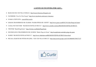 A GENTE SE ENCONTRA POR AQUI...


• BLOG DO CEU CEI VILA CURUÇÁ: http://ceuceivilacuruca.blogspot.com

• FACEBOOK “Ceu Cei Vila Curuçá”: http://www.facebook.com/ceucei.vilacuruca

• E-MAIL (CONTATO): ceucei@bol.com.br

• GOEAR (TRANSMISSÃO DE ÁUDIOS) “RADIO.PINGO.DE. GENTE” http://www.goear.com/R%C3%A1dio.Pingo.de.Gente/

• CANAL NO YOUTUBE “BLOGCEUCEIVILACURUCA”: http://www.youtube.com/user/BLOGCEUCEIVILACURUCA

• TWITTER “RadioPingoGente”: https://twitter.com/RadioPingoGente

• SOUNDCLOUD (TRANSMISSÃO DE ÁUDIOS) “Rádio Pingo de Gente”: http://soundcloud.com/radio-pingo-de-gente

• SLIDES “BLOGCEUCEIVILACURUCA”: http://www.slideshare.net/BLOGCEUCEIVILACURUCA/newsfeed

• PICASA (ÁLBUNS DE FOTOS ON-LINE) “CEU CEI VILA CURUCÁ”: https://picasaweb.google.com/118150604891709337157
 
