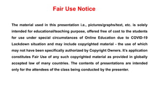 The material used in this presentation i.e., pictures/graphs/text, etc. is solely
intended for educational/teaching purpose, offered free of cost to the students
for use under special circumstances of Online Education due to COVID-19
Lockdown situation and may include copyrighted material - the use of which
may not have been specifically authorized by Copyright Owners. It’s application
constitutes Fair Use of any such copyrighted material as provided in globally
accepted law of many countries. The contents of presentations are intended
only for the attendees of the class being conducted by the presenter.
Fair Use Notice
 