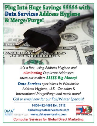 Plug Into Huge Savings $$$$$ with
Data Services Address Hygiene
& Merge/Purge!




       It’s a fact, using Address Hygiene and
          eliminating Duplicate Addresses
       saves our mailers $$$$$ Big Money!
      Data Services specializes in Worldwide
          Address Hygiene, U.S., Canadian &
    International Merge/Purge and much more!
   Call or email now for our Fall/Winter Specials!
               1-800-432-4066 Ext. 3112
            dsisales@dataservicesinc.com
              www.dataservicesinc.com
   Computer Services for Global Direct Marketing
                                            DATA SERVICES, INC.
 
