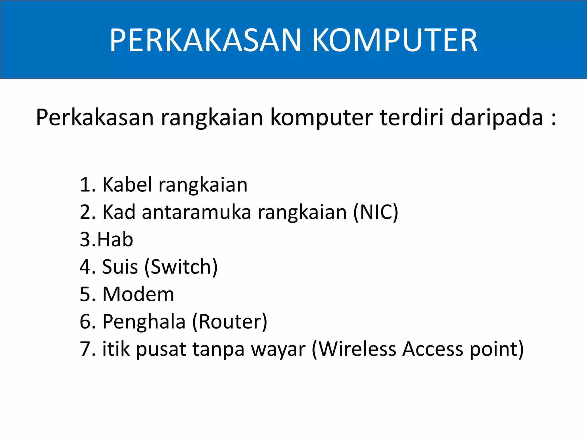 PERKAKASAN KOMPUTER 
Perkakasan rangkaian komputer terdiri daripada : 
1. Kabel rangkaian 
2. Kad antaramuka rangkaian (NIC) 
3.Hab 
4. Suis (Switch) 
5. Modem 
6. Penghala (Router) 
7. itik pusat tanpa wayar (Wireless Access point) 
 