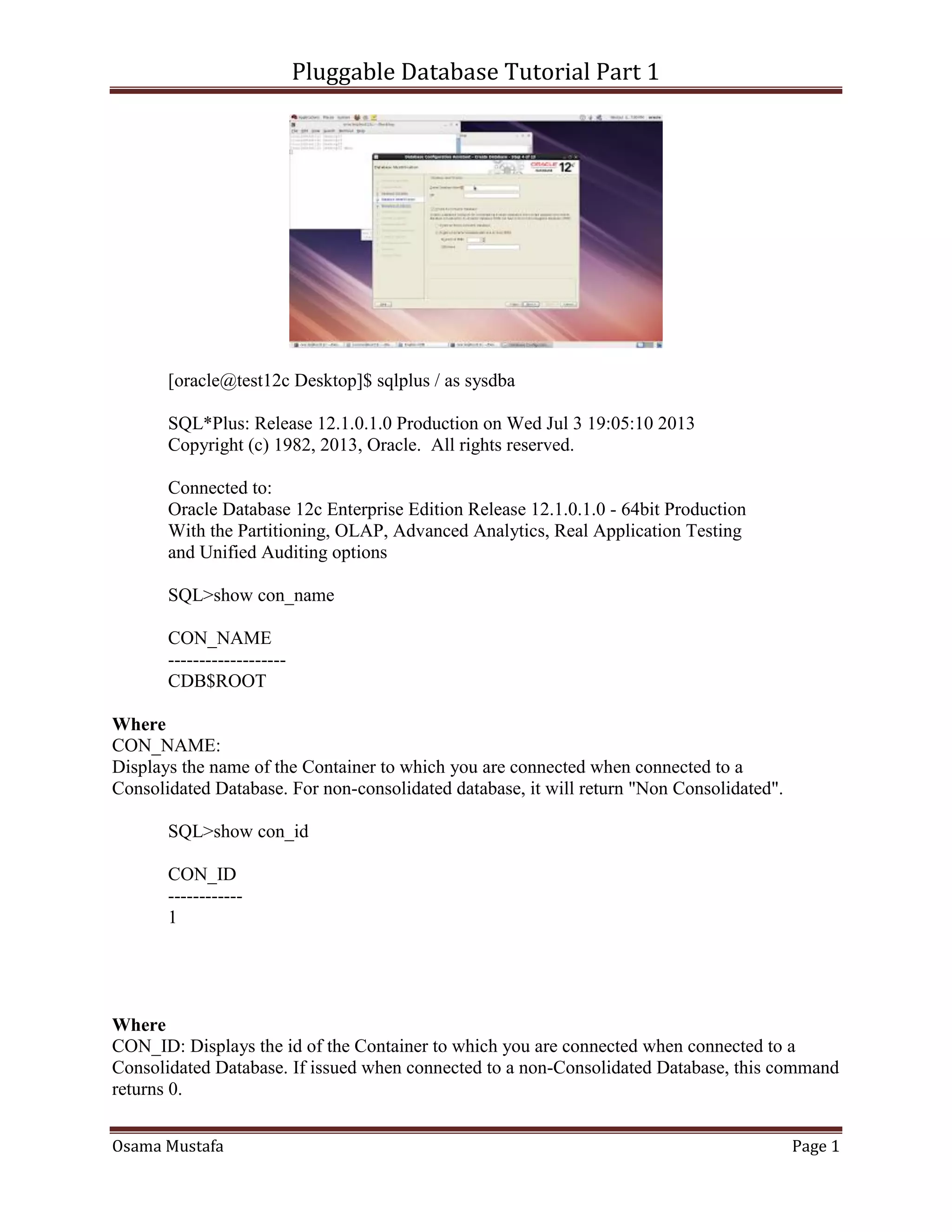 Pluggable Database Tutorial Part 1
Osama Mustafa Page 1
[oracle@test12c Desktop]$ sqlplus / as sysdba
SQL*Plus: Release 12.1.0.1.0 Production on Wed Jul 3 19:05:10 2013
Copyright (c) 1982, 2013, Oracle. All rights reserved.
Connected to:
Oracle Database 12c Enterprise Edition Release 12.1.0.1.0 - 64bit Production
With the Partitioning, OLAP, Advanced Analytics, Real Application Testing
and Unified Auditing options
SQL>show con_name
CON_NAME
-------------------
CDB$ROOT
Where
CON_NAME:
Displays the name of the Container to which you are connected when connected to a
Consolidated Database. For non-consolidated database, it will return "Non Consolidated".
SQL>show con_id
CON_ID
------------
1
Where
CON_ID: Displays the id of the Container to which you are connected when connected to a
Consolidated Database. If issued when connected to a non-Consolidated Database, this command
returns 0.
 