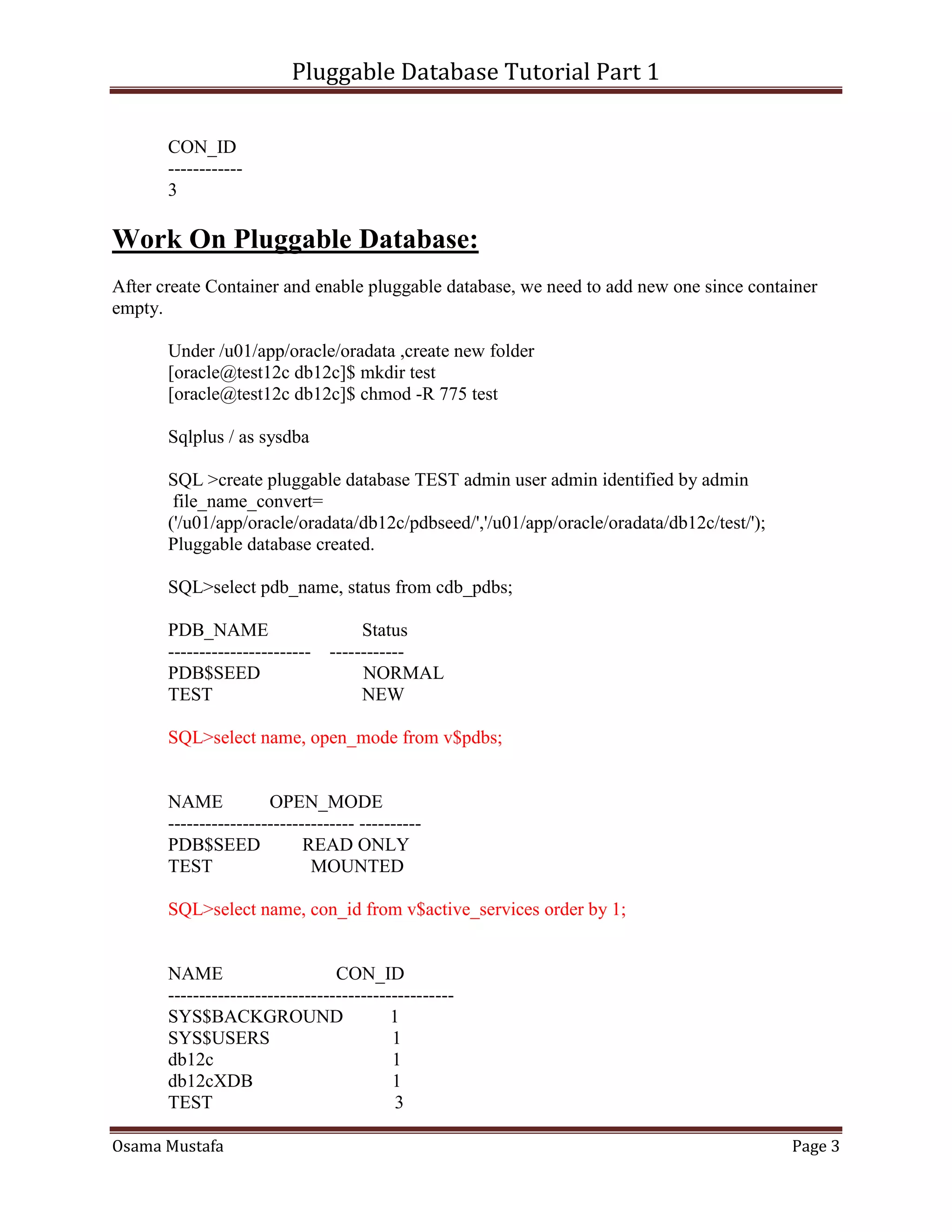 Pluggable Database Tutorial Part 1
Osama Mustafa Page 3
CON_ID
------------
3
Work On Pluggable Database:
After create Container and enable pluggable database, we need to add new one since container
empty.
Under /u01/app/oracle/oradata ,create new folder
[oracle@test12c db12c]$ mkdir test
[oracle@test12c db12c]$ chmod -R 775 test
Sqlplus / as sysdba
SQL >create pluggable database TEST admin user admin identified by admin
file_name_convert=
('/u01/app/oracle/oradata/db12c/pdbseed/','/u01/app/oracle/oradata/db12c/test/');
Pluggable database created.
SQL>select pdb_name, status from cdb_pdbs;
PDB_NAME Status
----------------------- ------------
PDB$SEED NORMAL
TEST NEW
SQL>select name, open_mode from v$pdbs;
NAME OPEN_MODE
------------------------------ ----------
PDB$SEED READ ONLY
TEST MOUNTED
SQL>select name, con_id from v$active_services order by 1;
NAME CON_ID
----------------------------------------------
SYS$BACKGROUND 1
SYS$USERS 1
db12c 1
db12cXDB 1
TEST 3
 