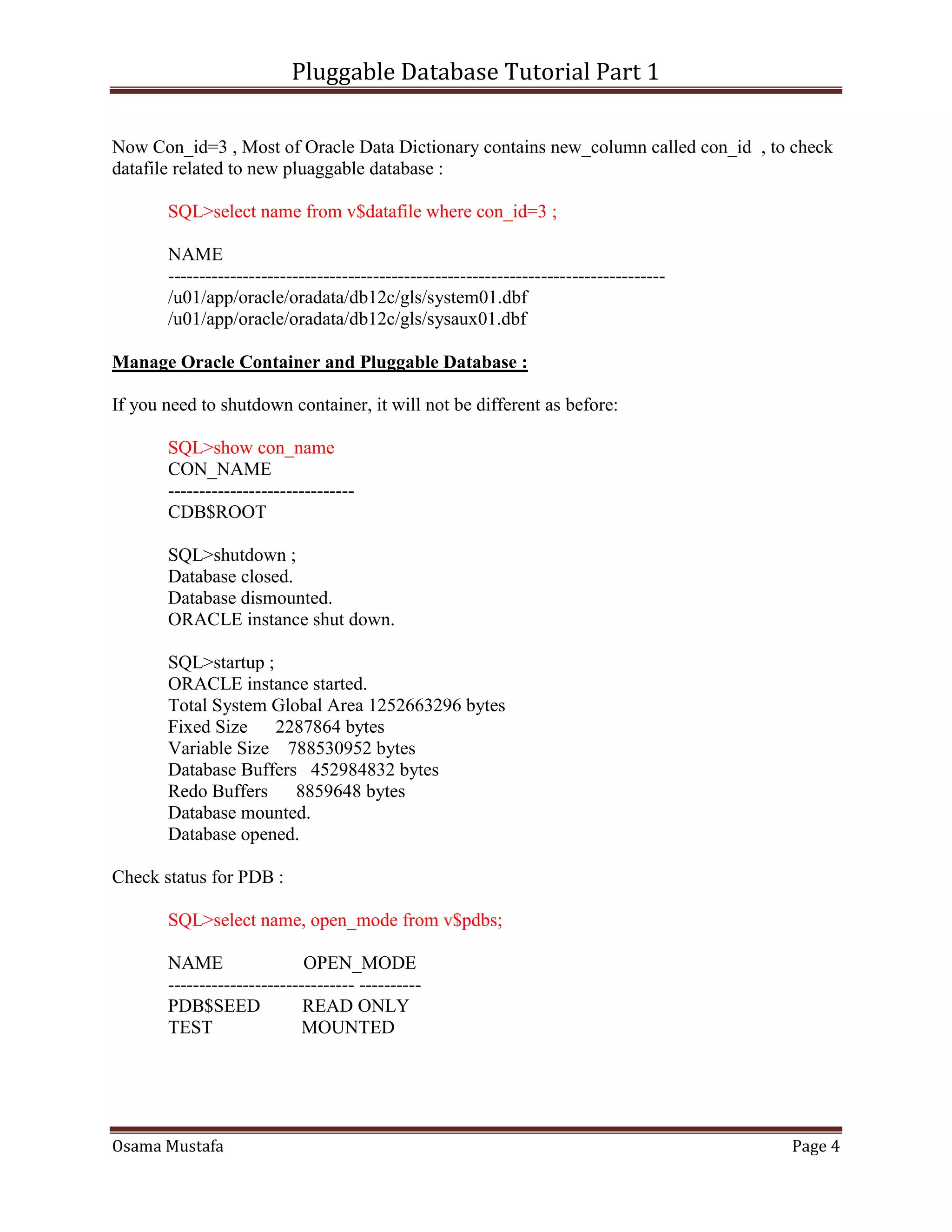 Pluggable Database Tutorial Part 1
Osama Mustafa Page 4
Now Con_id=3 , Most of Oracle Data Dictionary contains new_column called con_id , to check
datafile related to new pluaggable database :
SQL>select name from v$datafile where con_id=3 ;
NAME
--------------------------------------------------------------------------------
/u01/app/oracle/oradata/db12c/gls/system01.dbf
/u01/app/oracle/oradata/db12c/gls/sysaux01.dbf
Manage Oracle Container and Pluggable Database :
If you need to shutdown container, it will not be different as before:
SQL>show con_name
CON_NAME
------------------------------
CDB$ROOT
SQL>shutdown ;
Database closed.
Database dismounted.
ORACLE instance shut down.
SQL>startup ;
ORACLE instance started.
Total System Global Area 1252663296 bytes
Fixed Size 2287864 bytes
Variable Size 788530952 bytes
Database Buffers 452984832 bytes
Redo Buffers 8859648 bytes
Database mounted.
Database opened.
Check status for PDB :
SQL>select name, open_mode from v$pdbs;
NAME OPEN_MODE
------------------------------ ----------
PDB$SEED READ ONLY
TEST MOUNTED
 