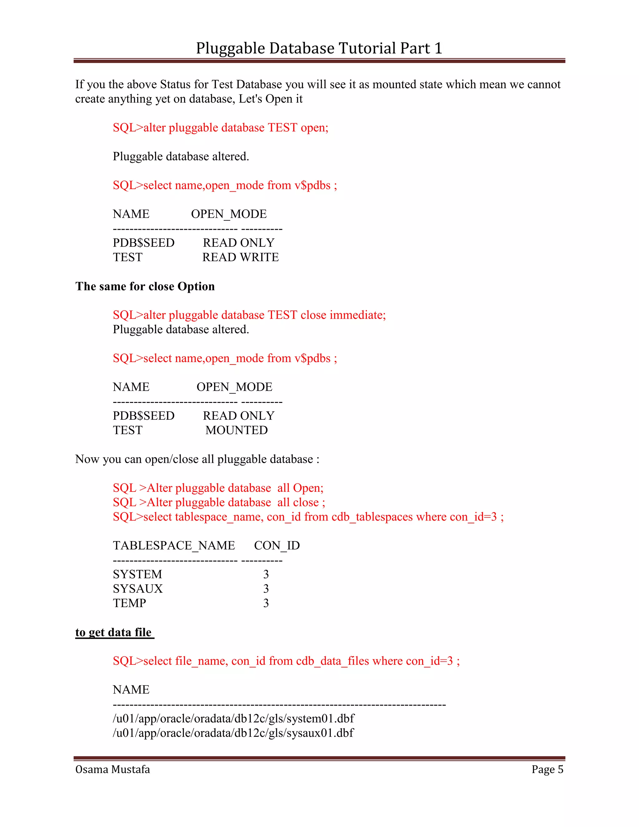 Pluggable Database Tutorial Part 1
Osama Mustafa Page 5
If you the above Status for Test Database you will see it as mounted state which mean we cannot
create anything yet on database, Let's Open it
SQL>alter pluggable database TEST open;
Pluggable database altered.
SQL>select name,open_mode from v$pdbs ;
NAME OPEN_MODE
------------------------------ ----------
PDB$SEED READ ONLY
TEST READ WRITE
The same for close Option
SQL>alter pluggable database TEST close immediate;
Pluggable database altered.
SQL>select name,open_mode from v$pdbs ;
NAME OPEN_MODE
------------------------------ ----------
PDB$SEED READ ONLY
TEST MOUNTED
Now you can open/close all pluggable database :
SQL >Alter pluggable database all Open;
SQL >Alter pluggable database all close ;
SQL>select tablespace_name, con_id from cdb_tablespaces where con_id=3 ;
TABLESPACE_NAME CON_ID
------------------------------ ----------
SYSTEM 3
SYSAUX 3
TEMP 3
to get data file
SQL>select file_name, con_id from cdb_data_files where con_id=3 ;
NAME
--------------------------------------------------------------------------------
/u01/app/oracle/oradata/db12c/gls/system01.dbf
/u01/app/oracle/oradata/db12c/gls/sysaux01.dbf
 