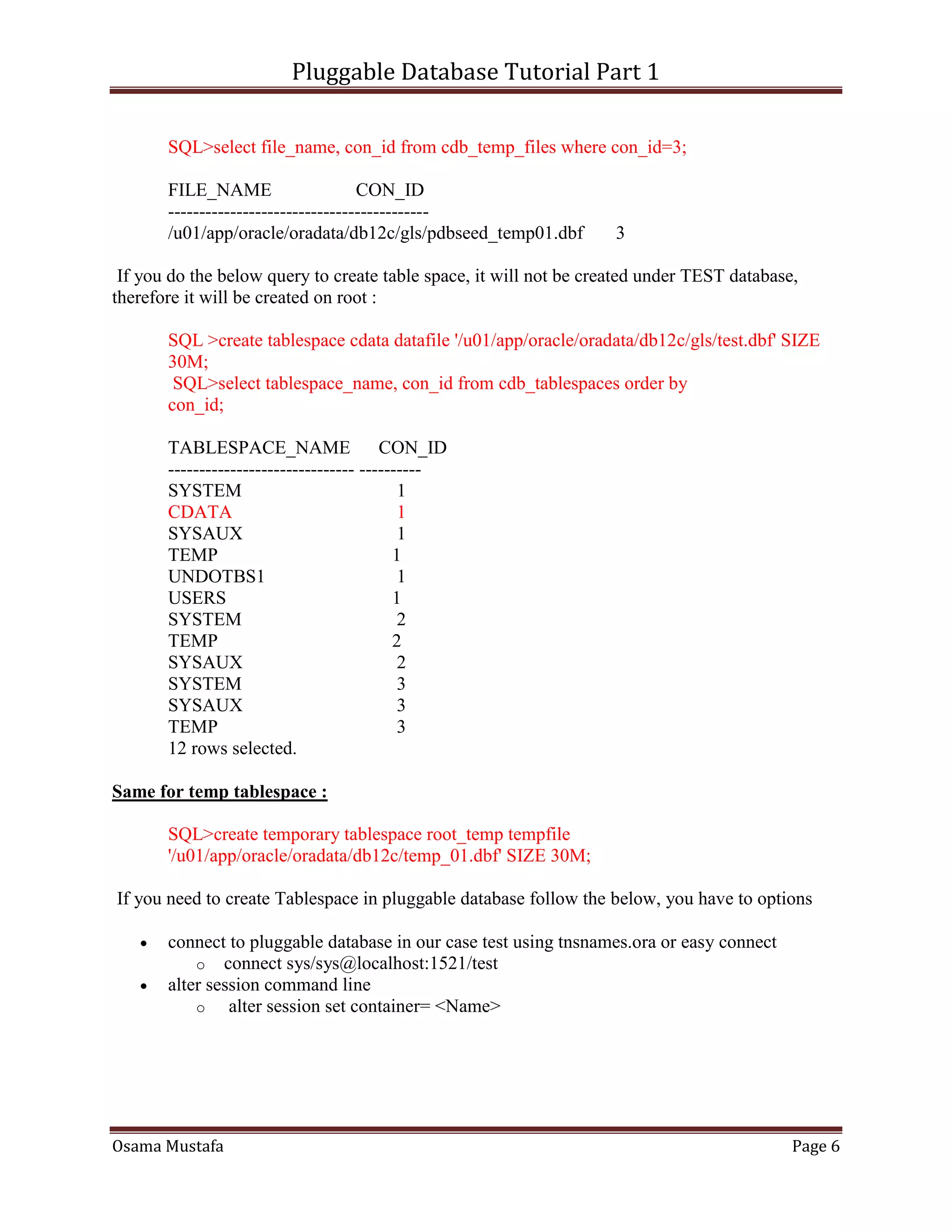 Pluggable Database Tutorial Part 1
Osama Mustafa Page 6
SQL>select file_name, con_id from cdb_temp_files where con_id=3;
FILE_NAME CON_ID
------------------------------------------
/u01/app/oracle/oradata/db12c/gls/pdbseed_temp01.dbf 3
If you do the below query to create table space, it will not be created under TEST database,
therefore it will be created on root :
SQL >create tablespace cdata datafile '/u01/app/oracle/oradata/db12c/gls/test.dbf' SIZE
30M;
SQL>select tablespace_name, con_id from cdb_tablespaces order by
con_id;
TABLESPACE_NAME CON_ID
------------------------------ ----------
SYSTEM 1
CDATA 1
SYSAUX 1
TEMP 1
UNDOTBS1 1
USERS 1
SYSTEM 2
TEMP 2
SYSAUX 2
SYSTEM 3
SYSAUX 3
TEMP 3
12 rows selected.
Same for temp tablespace :
SQL>create temporary tablespace root_temp tempfile
'/u01/app/oracle/oradata/db12c/temp_01.dbf' SIZE 30M;
If you need to create Tablespace in pluggable database follow the below, you have to options
 connect to pluggable database in our case test using tnsnames.ora or easy connect
o connect sys/sys@localhost:1521/test
 alter session command line
o alter session set container= <Name>
 