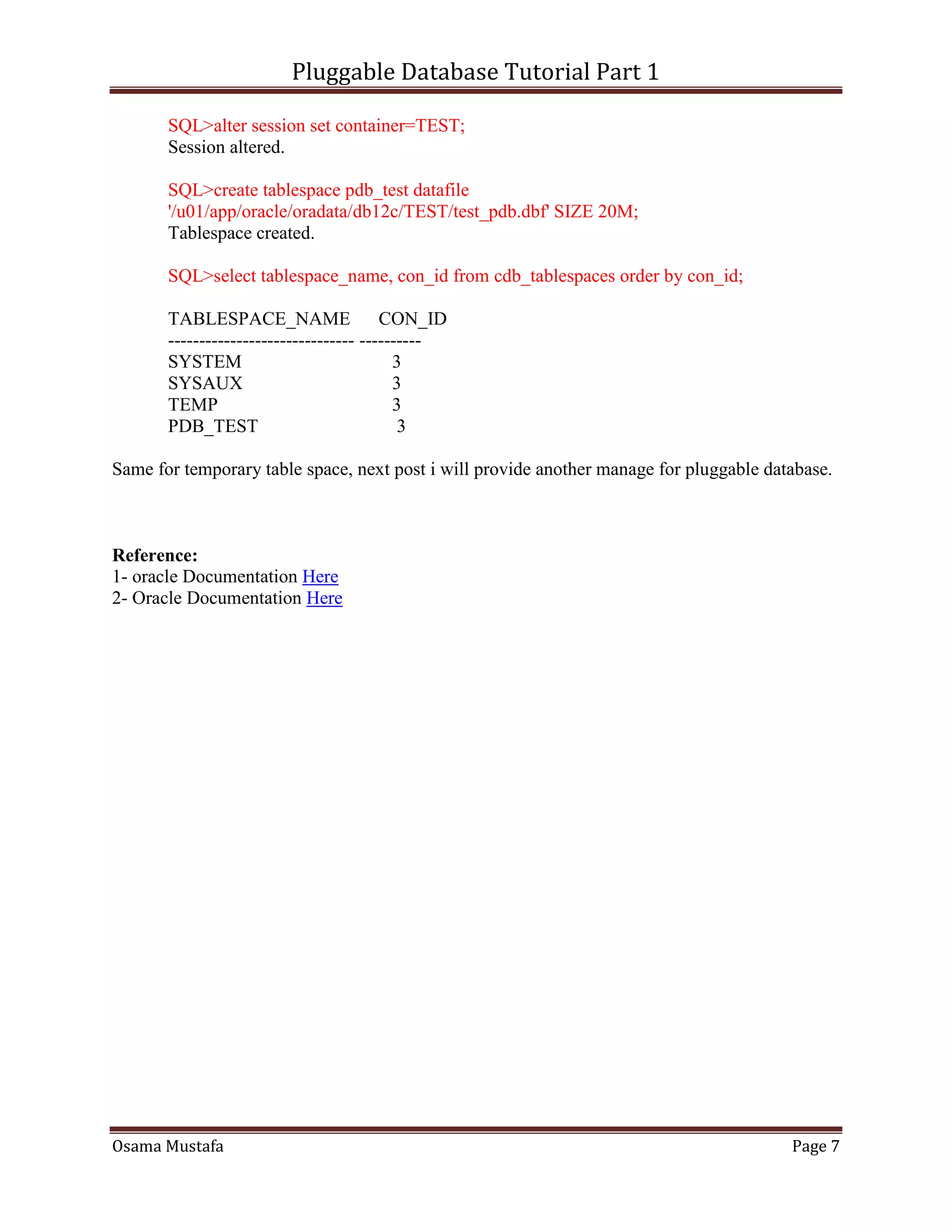 Pluggable Database Tutorial Part 1
Osama Mustafa Page 7
SQL>alter session set container=TEST;
Session altered.
SQL>create tablespace pdb_test datafile
'/u01/app/oracle/oradata/db12c/TEST/test_pdb.dbf' SIZE 20M;
Tablespace created.
SQL>select tablespace_name, con_id from cdb_tablespaces order by con_id;
TABLESPACE_NAME CON_ID
------------------------------ ----------
SYSTEM 3
SYSAUX 3
TEMP 3
PDB_TEST 3
Same for temporary table space, next post i will provide another manage for pluggable database.
Reference:
1- oracle Documentation Here
2- Oracle Documentation Here
 
