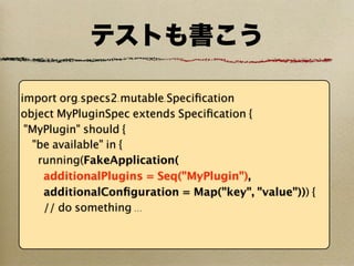 テストも書こう

import org.specs2.mutable.Speciﬁcation
object MyPluginSpec extends Speciﬁcation {
 "MyPlugin" should {
  "be available" in {
   running(FakeApplication(
    additionalPlugins = Seq("MyPlugin"),
    additionalConﬁguration = Map("key", "value"))) {
    // do something ...
 