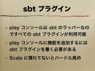 sbt プラグイン

play コンソールは sbt のラッパーなの
ですべての sbt プラグインが利用可能
play コンソールに機能を追加するには
sbt プラグインを書く必要がある
Scala に慣れてないとハードル高め
 