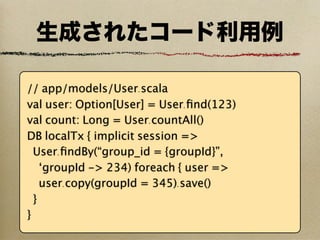 生成されたコード利用例

// app/models/User.scala
val user: Option[User] = User.ﬁnd(123)
val count: Long = User.countAll()
DB localTx { implicit session =>
  User.ﬁndBy(“group_id = {groupId}”,
    ‘groupId -> 234) foreach { user =>
    user.copy(groupId = 345).save()
  }
}
 