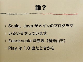 誰？


Scala、Java がメインのプログラマ
いろいろやっています
#akskscala @赤坂（溜池山王）
Play は 1.0 出たときから
 