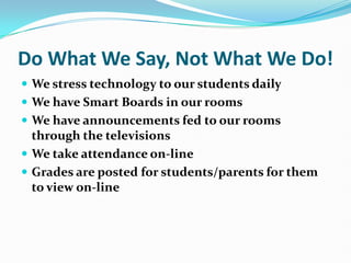 Do What We Say, Not What We Do! We stress technology to our students daily	 We have Smart Boards in our rooms We have announcements fed to our rooms through the televisions We take attendance on-line Grades are posted for students/parents for them to view on-line 