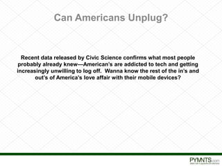 Can Americans Unplug? 
Recent data released by Civic Science confirms what most people 
probably already knew—American’s are addicted to tech and getting 
increasingly unwilling to log off. Wanna know the rest of the in’s and 
out’s of America’s love affair with their mobile devices? 
Proprietary and Confidential 
 
