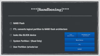 ***[Sandboxing]***
NAND Flash
FTL: converts logical partition to NAND ﬂash architecture
looks like BLOCK device
System Partition / (Read Only)
User Partition /private/var
NAND
FTL
Block Device
/ (RO) 
(System Partition)
/private/var (RW) 
(User Partition)
 