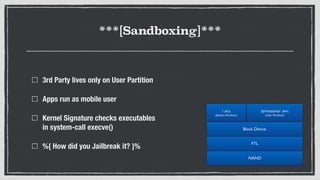 ***[Sandboxing]***
3rd Party lives only on User Partition
Apps run as mobile user
Kernel Signature checks executables  
in system-call execve()
%{ How did you Jailbreak it? }%
NAND
FTL
Block Device
/ (RO) 
(System Partition)
/private/var (RW) 
(User Partition)
 
