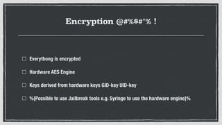 Encryption @#%$#^% !
Everythong is encrypted
Hardware AES Engine
Keys derived from hardware keys GID-key UID-key
%{Possible to use Jailbreak tools e.g. Syringe to use the hardware engine}%
 