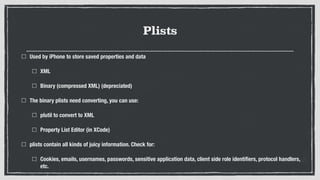 Plists
Used by iPhone to store saved properties and data
XML
Binary (compressed XML) (depreciated)
The binary plists need converting, you can use:
plutil to convert to XML
Property List Editor (in XCode)
plists contain all kinds of juicy information. Check for:
Cookies, emails, usernames, passwords, sensitive application data, client side role identiﬁers, protocol handlers,
etc.
 