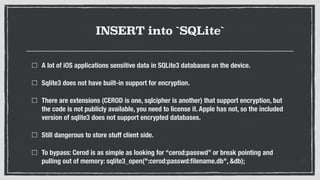 INSERT into `SQLite`
A lot of iOS applications sensitive data in SQLite3 databases on the device.
Sqlite3 does not have built-in support for encryption.
There are extensions (CEROD is one, sqlcipher is another) that support encryption, but
the code is not publicly available, you need to license it. Apple has not, so the included
version of sqlite3 does not support encrypted databases.
Still dangerous to store stuff client side.
To bypass: Cerod is as simple as looking for “cerod:passwd” or break pointing and
pulling out of memory: sqlite3_open(":cerod:passwd:ﬁlename.db", &db);
 