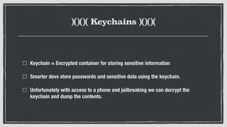 )()()( Keychains )()()(
Keychain = Encrypted container for storing sensitive information
Smarter devs store passwords and sensitive data using the keychain.
Unfortunately with access to a phone and jailbreaking we can decrypt the
keychain and dump the contents.
 