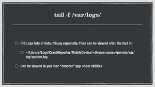 tail -f /var/logs/
iOS Logs lots of data, NSLog especially, They can be viewed after the fact in:
~/Library/Logs/CrashReporter/MobileDevice/<Device name>/private/var/
log/system.log
Can be viewed in you mac “console” app under utilities
 