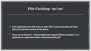 File Caching m/m/
If the application uses PDF, Excel, or other ﬁles it may be possible that these
ﬁles may have been cached on the device.
These can be found at: ~/Library/Application Support/iPhone simulator/x.x.x/
Applications/<application folder>/Documents/temp.pdf
 