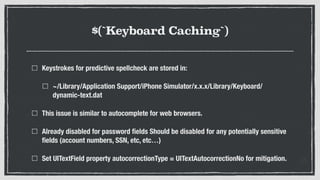 $(`Keyboard Caching`)
Keystrokes for predictive spellcheck are stored in:
~/Library/Application Support/iPhone Simulator/x.x.x/Library/Keyboard/
dynamic-text.dat
This issue is similar to autocomplete for web browsers.
Already disabled for password ﬁelds Should be disabled for any potentially sensitive
ﬁelds (account numbers, SSN, etc, etc…)
Set UITextField property autocorrectionType = UITextAutocorrectionNo for mitigation.
 