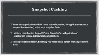Snapshot Caching
When in an application and the home button is pushed, the application stores a
snapshot (screenshot) in the apps snapshot folder
~/Library/Application Support/iPhone Simulator/x.x.x/Applications/
<application folder>/Library/Caches/Snapshots/
These persist until reboot. Hopefully you weren’t on a screen with any sensitive
data!
 