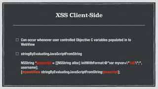 XSS Client-Side
Can occur whenever user controlled Objective C variables populated in to
WebView
stringByEvaluatingJavaScriptFromString  
 
NSString *javascript = [[NSString alloc] initWithFormat:@"var myvar="%@";",
username];  
[mywebView stringByEvaluatingJavaScriptFromString:javascript];
 