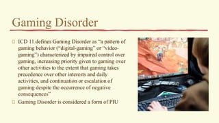 Gaming Disorder
ICD 11 defines Gaming Disorder as “a pattern of
gaming behavior (“digital-gaming” or “video-
gaming”) characterized by impaired control over
gaming, increasing priority given to gaming over
other activities to the extent that gaming takes
precedence over other interests and daily
activities, and continuation or escalation of
gaming despite the occurrence of negative
consequences”
Gaming Disorder is considered a form of PIU
 