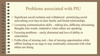 Problems associated with PIU
Significant social isolation and withdrawal– prioritizing social
networking over face-to-face family and friend relationships.
Lessening communication skills – talking less, difficulty articulating
thoughts into words, inattentive when others are speaking.
Focusing problems – easily distracted and loss of ability to
concentrate.
FoMo (fear of missing out) - fear of missing opportunities while
offline leading to an urge to stay continually connected with what
others are doing.
 