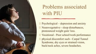 Problems associated
with PIU
Psychological – depression and anxiety
Neurovegetative - sleep disturbances,
pronounced weight gain/ loss.
Vocational - Poor school/work performance
physical discomfort such - Carpal Tunnel
Syndrome, dry eyes or strained vision,
back/neck aches, severe headaches.
 