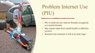 Problem Internet Use
(PIU)
PIU is relatively new and not formally recognized
as a mental disorder
May require input from mental health or addiction
services.
Research into treatment is still at an early stage.
 