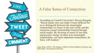 A False Sense of Connection
According to Cornell University's Steven Strogatz,
“Social media sites can make it more difficult for
us to distinguish between the meaningful
relationships we foster in the real world, and the
numerous casual relationships formed through
social media. By focusing so much of our time
and psychic energy on these less meaningful
relationships, our most important connections, he
fears, will weaken.”
Jung, Brian. (2013). The Negative Effect of Social Media on Society and
Individuals. The Huston Chronicle.
 