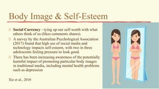 Body Image & Self-Esteem
Social Currency - tying up our self-worth with what
others think of us (likes comments shares).
A survey by the Australian Psychological Association
(2017) found that high use of social media and
technology impacts self-esteem, with two in three
adolescents feeling pressure to look good.
There has been increasing awareness of the potentially
harmful impact of promoting particular body images
in traditional media, including mental health problems
such as depression
Xie et al., 2010
 