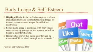 Body Image & Self-Esteem
Highlight Reel - Social media is unique as it allows
individuals to present the most attractive images of
themselves and remove images they think are
unattractive
Social media usage is associated with body image
concerns among young men and women, as well as
linked to disordered eating.
Research has shown that eating disorders can be
transmitted "like a virus" through social networks.”
Fardouly and Vartanian, 2016
 
