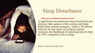 Sleep Disturbance
A significant association has been found between
playing video games in the evening and sleep
deprivation among teenagers, where a 30-minute
increase in time spent on computer games
increases the likelihood of reporting lack of sleep
by 50% compared to the average.
Billari, Giuntella and Stella, 2018
 