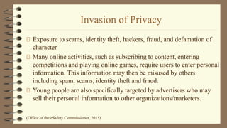 Invasion of Privacy
Exposure to scams, identity theft, hackers, fraud, and defamation of
character
Many online activities, such as subscribing to content, entering
competitions and playing online games, require users to enter personal
information. This information may then be misused by others
including spam, scams, identity theft and fraud.
Young people are also specifically targeted by advertisers who may
sell their personal information to other organizations/marketers.
(Office of the eSafety Commissioner, 2015)
 