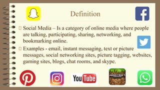 Definition
Social Media – Is a category of online media where people
are talking, participating, sharing, networking, and
bookmarking online.
Examples - email, instant messaging, text or picture
messages, social networking sites, picture tagging, websites,
gaming sites, blogs, chat rooms, and skype.
 