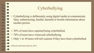 Cyberbullying
Cyberbullying is deliberately using digital media to communicate
false, embarrassing, hurtful, harmful or hostile information about
another person.
50% of teens have reported being cyberbullied.
70% of teens have witnessed cyberbullying.
Only 1 in 10 teens will tell a parent if they have been cyberbullied.
(O’Keefe and Clarke-Pearson, 2011)
 