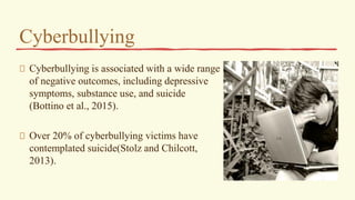 Cyberbullying
Cyberbullying is associated with a wide range
of negative outcomes, including depressive
symptoms, substance use, and suicide
(Bottino et al., 2015).
Over 20% of cyberbullying victims have
contemplated suicide(Stolz and Chilcott,
2013).
 