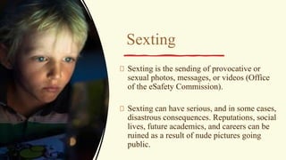 Sexting
Sexting is the sending of provocative or
sexual photos, messages, or videos (Office
of the eSafety Commission).
Sexting can have serious, and in some cases,
disastrous consequences. Reputations, social
lives, future academics, and careers can be
ruined as a result of nude pictures going
public.
 