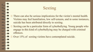 Sexting
There can also be serious implications for the victim’s mental health.
Victims may feel humiliation, low self-esteem, and in some instances,
suicide has been attributed directly to sexting.
Sexting can be a particular form of cyberbullying. Young people who
engage in this kind of cyberbullying may be charged with criminal
offences.
Over 15% of sexting victims have contemplated suicide.
 