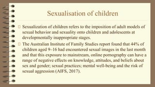 Sexualisation of children
Sexualization of children refers to the imposition of adult models of
sexual behavior and sexuality onto children and adolescents at
developmentally inappropriate stages.
The Australian Institute of Family Studies report found that 44% of
children aged 9–16 had encountered sexual images in the last month
and that this exposure to mainstream, online pornography can have a
range of negative effects on knowledge, attitudes, and beliefs about
sex and gender; sexual practices; mental well-being and the risk of
sexual aggression (AIFS, 2017).
 