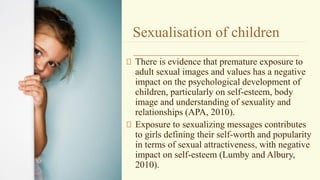 Sexualisation of children
There is evidence that premature exposure to
adult sexual images and values has a negative
impact on the psychological development of
children, particularly on self-esteem, body
image and understanding of sexuality and
relationships (APA, 2010).
Exposure to sexualizing messages contributes
to girls defining their self-worth and popularity
in terms of sexual attractiveness, with negative
impact on self-esteem (Lumby and Albury,
2010).
 