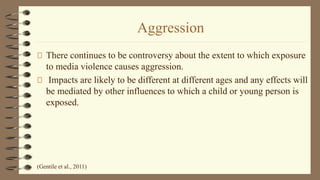 Aggression
There continues to be controversy about the extent to which exposure
to media violence causes aggression.
Impacts are likely to be different at different ages and any effects will
be mediated by other influences to which a child or young person is
exposed.
(Gentile et al., 2011)
 