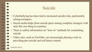 Suicide
Cyberbullying has been tied to increased suicide risks, particularly
among teenagers.
Social media helps form suicide pacts among complete strangers with
only this one thing in common.
There is online information on “how-to” methods for committing
suicide
Video sites, such as YouTube, are increasingly playing a role in
providing pro-suicide and self-harm content.
UNICEF (2017),
 