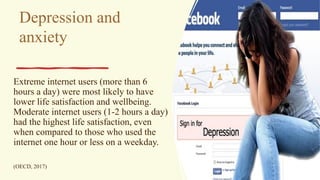 Depression and
anxiety
Extreme internet users (more than 6
hours a day) were most likely to have
lower life satisfaction and wellbeing.
Moderate internet users (1-2 hours a day)
had the highest life satisfaction, even
when compared to those who used the
internet one hour or less on a weekday.
(OECD, 2017)
 