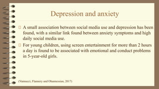 Depression and anxiety
A small association between social media use and depression has been
found, with a similar link found between anxiety symptoms and high
daily social media use.
For young children, using screen entertainment for more than 2 hours
a day is found to be associated with emotional and conduct problems
in 5-year-old girls.
(Vannucci, Flannery and Ohannessian, 2017)
 