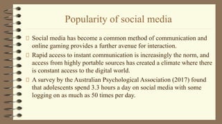 Popularity of social media
Social media has become a common method of communication and
online gaming provides a further avenue for interaction.
Rapid access to instant communication is increasingly the norm, and
access from highly portable sources has created a climate where there
is constant access to the digital world.
A survey by the Australian Psychological Association (2017) found
that adolescents spend 3.3 hours a day on social media with some
logging on as much as 50 times per day.
 