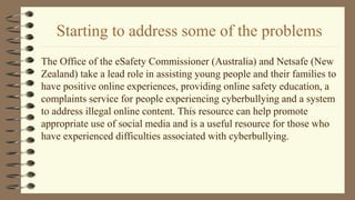 Starting to address some of the problems
The Office of the eSafety Commissioner (Australia) and Netsafe (New
Zealand) take a lead role in assisting young people and their families to
have positive online experiences, providing online safety education, a
complaints service for people experiencing cyberbullying and a system
to address illegal online content. This resource can help promote
appropriate use of social media and is a useful resource for those who
have experienced difficulties associated with cyberbullying.
 